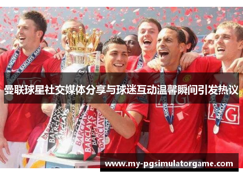 曼联球星社交媒体分享与球迷互动温馨瞬间引发热议