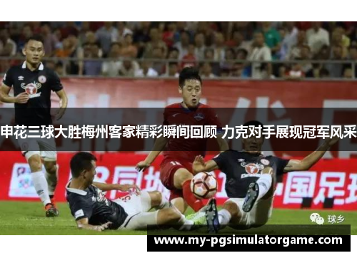 申花三球大胜梅州客家精彩瞬间回顾 力克对手展现冠军风采